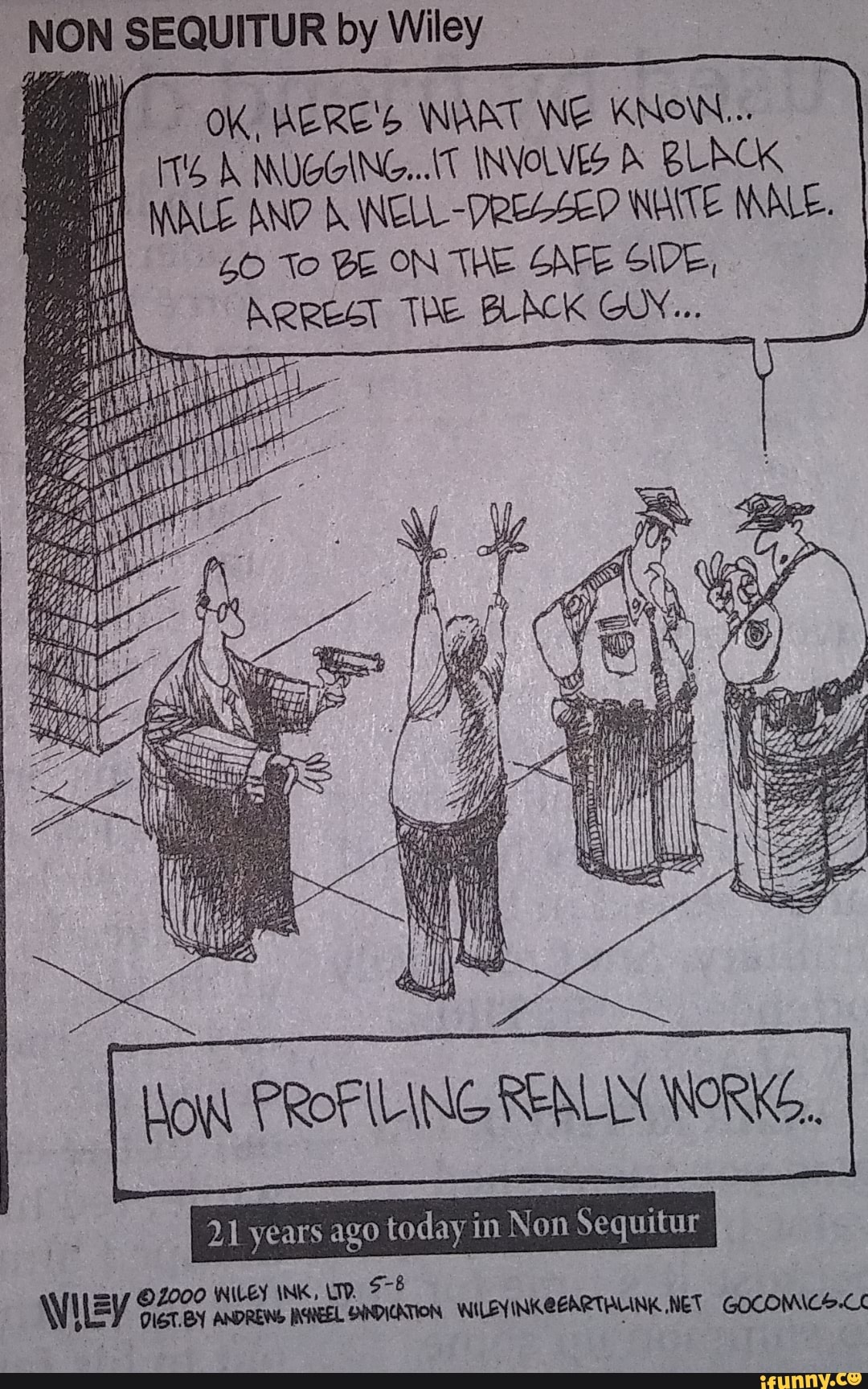 NON SEQUITUR by Wiley
il OK, WERE'S NAAT ING KNOW...
NUGGING...IT INVOLVES BLACK NALE AND ELL WAITE INALE.
To BE ON THE SAFE SIDE,
ARREST The BLACK CW...
HOW PROFILING REALIN WORKG..
I 21 years ago today in Non Sequitur
WHEY WILEY INK,
Wiley DIGT.BY ANDREWS REEL SYNDICATION WILEYINKEEARTBLINK NET GOCOMICS.CC