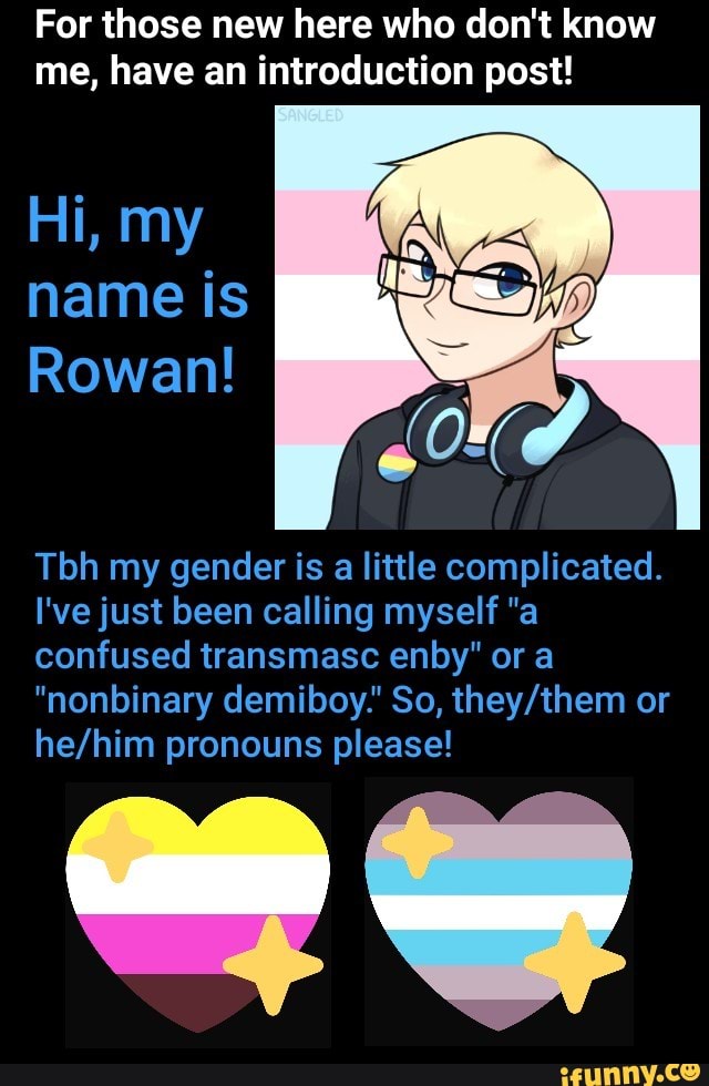 For those new here who don't know
me, have an introduction post!
Tbh my gender is a little complicated.
I'vejust been calling myself "a
confused transmasc enby" or a
"nonbinary demiboy." So, they/them or
he/him pronouns please!