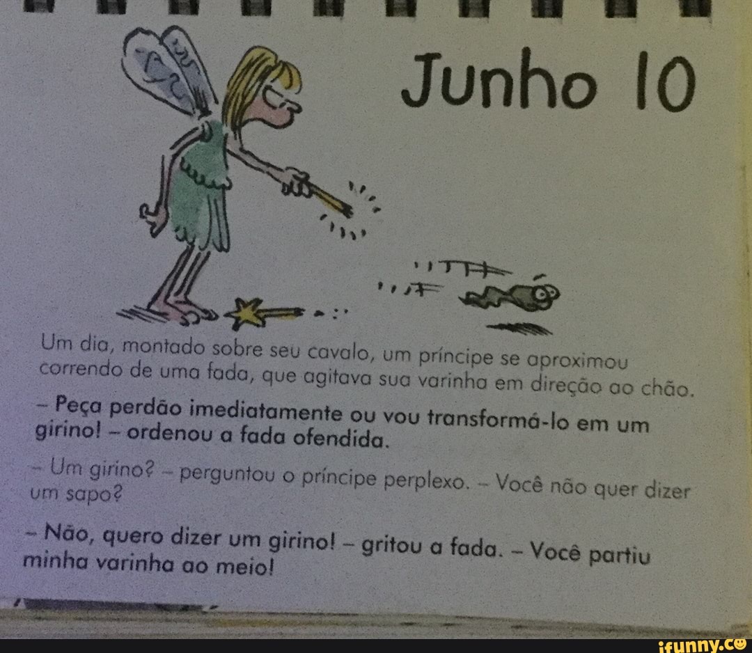 IO
Ra Soe
E
Um dia, montado sobre seu cavalo, um príncipe se aproximou correndo de uma
fada, que agitava sua varinha em direção ao chão.
Peça perdão imediatamente
ou vou transformá-lo em um girino!
ordenou a fada ofendida.
Um girino?
Perguntou o principe perplexo.
um sapo?
Não, quero dizer um girino!
gritou a fada. minha varinha ao meio!
Você não quer dizer
Você partiu