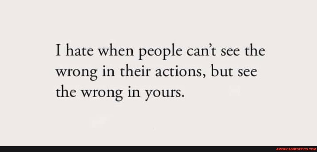hate when people can't see the wrong in their actions, but see the wrong in yours.