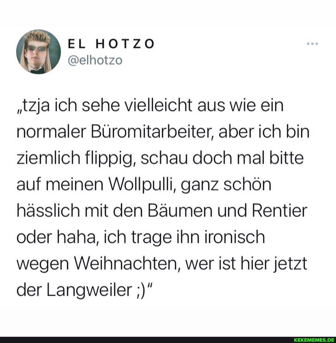 "tzja ich sehe vielleicht aus wie ein normaler Büromitarbeiter, aber ich bin ziemlich flippig, schau doch mal bitte auf meinen Wollpulli, ganz schön hässlich mit den Bäumen und Rentier oder haha, ich trage ihn ironisch wegen Weihnachten, wer ist hier jetzt der Langweiler