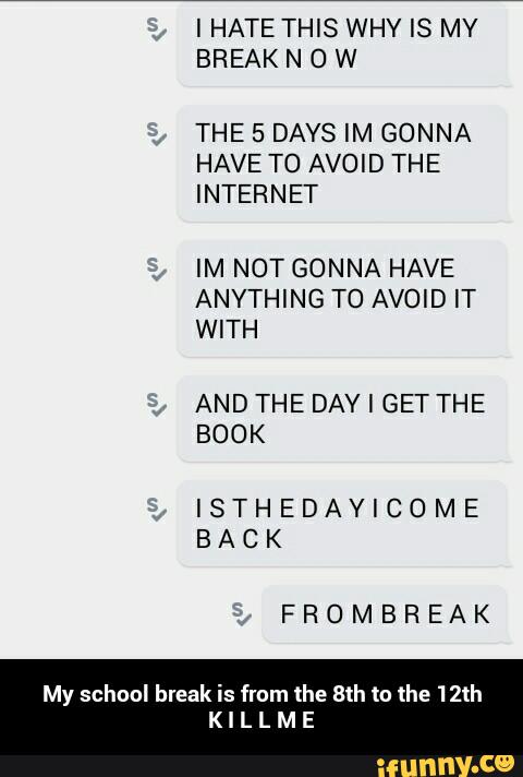 THE 5 DAYS IM GONNA
HAVE TO AVOID THE
IM NOT GONNA HAVE
ANYTHING TO AVOID IT
AND THE DAY I GET THE
ISTHEDAVICOME
BACK
FROMBREAK
My school break is from the 8th to the 12th
K I L L M E - My school break is from the 8th to the 12th K I L L M E