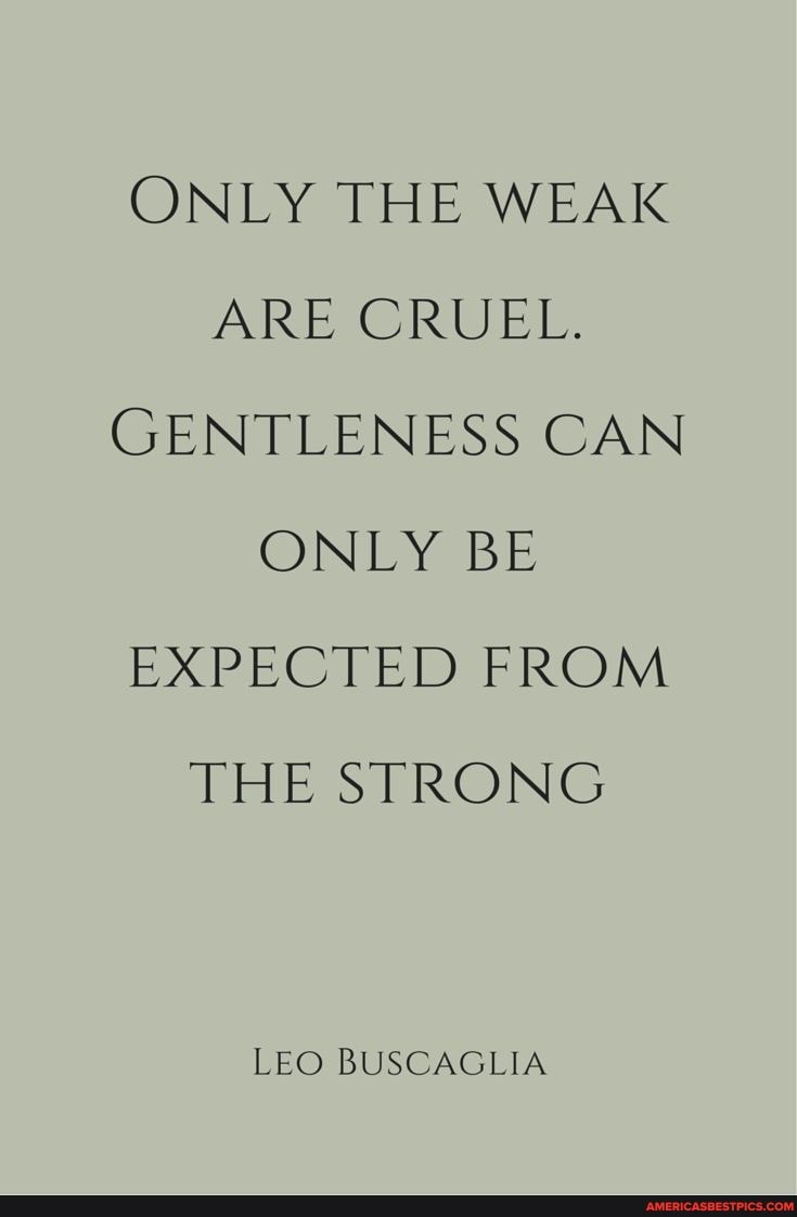 ONLY THE WEAK ARE CRUEL.
GENTLENESS CAN ONLY BE EXPECTED FROM THE STRONG
LEO BUSCAGLIA