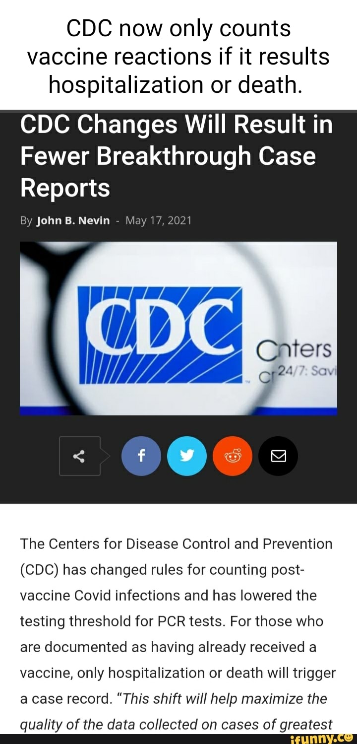 CDC now only counts vaccine reactions if it results hospitalization or death.
CDC Changes Will Result in
Fewer Breakthrough Case
Reports
By John B. Nevin - May 17, 2021
The Centers for Disease Control and Prevention
(CDC) has changed rules for counting post- vaccine Covid infections and has lowered the testing threshold for PCR tests. For those who are documented as having already received a vaccine, only hospitalization or death will trigger a case record. "This shift will help maximize the
quality of the data collected on cases of greatest