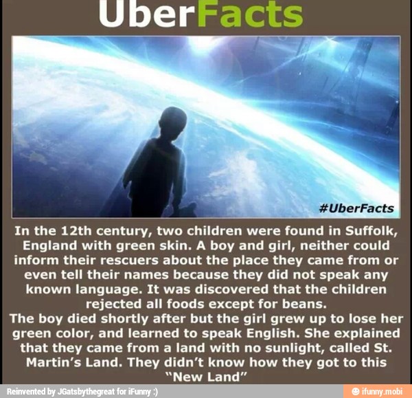 Uberracis
ALAS
In the 12th century, two children were found in Suffolk,
England with green skin. A boy and girl, neither could
inform their rescuers about the place they came from or
even tell their names because they did not speak any
known language. It was discovered that the children
rejected all foods except for beans.
The boy died shortly after but the girl grew up to lose her
green color, and learned to speak English. She explained
that they came from a land with no sunlight, called St.
Martin's Land. They didn't know how they got to this
"New Land"