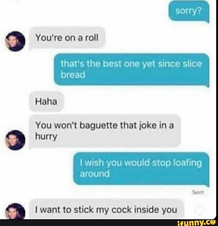 You're on a roll
that's the best one yet since slice
bread
Haha
You won't baguette that joke in a hurry
wish you would stop loafing around
Sent
want to stick my cock inside you