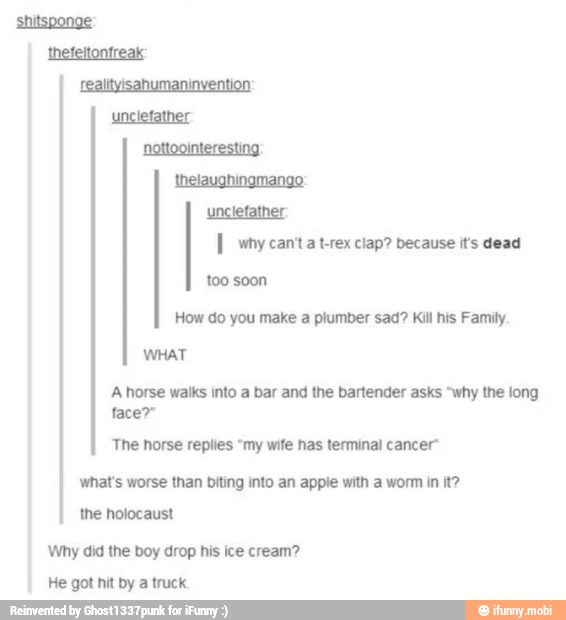 I wny canta t-rex clap? because it's dead
WHAT
A horse waiks into a bar and the bartender asks "why the long
The horse replies "my wife has terminal cancer"
what's worse than biting into an apple with a worm in it?
the holocaust
Why did the boy drop his ice cream?
He got hit by a truck