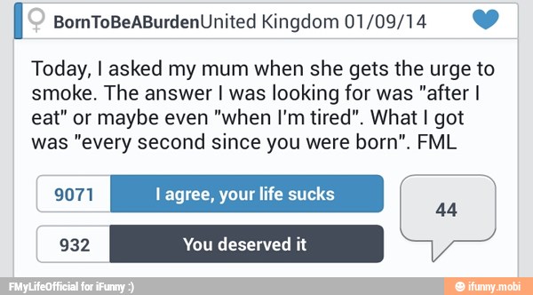 l BornToBeABurdenUnited Kingdom 01/09/14 Y
Today, I asked my mum when she gets the urge to
smoke. The answer I was looking for was "after I
eat" or
maybe even
"when I'm tired". What I got
was "every second since you were born". FML
9071 l agree, your life sucks