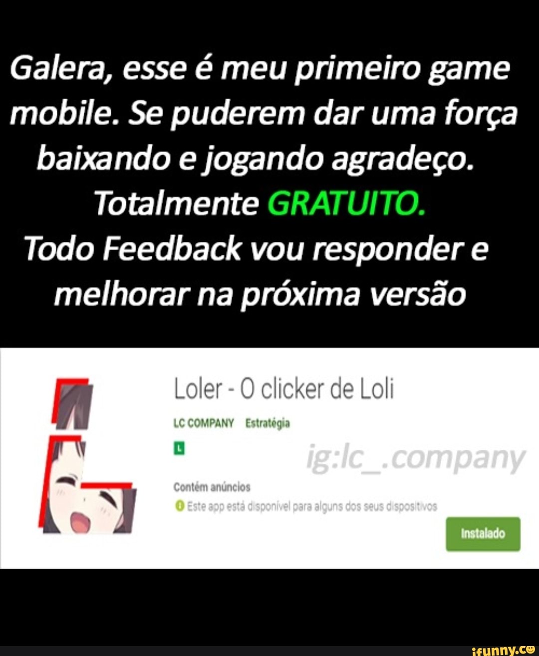 Galera, esse é meu primeiro game mobile. Se puderem dar uma força baixando e jogando agradeço.
Totalmente
Todo Feedback vou responder e melhorar na próxima versão
Loler - O clicker de Loli
.company
LC COMPANY Estratégia
ta