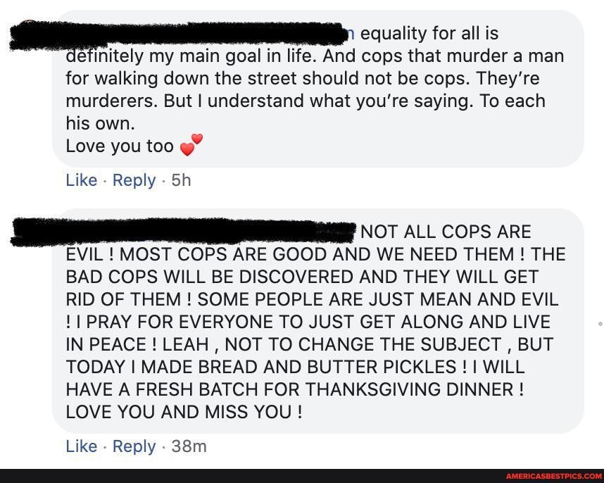 equality for all is finitely my main goal in life. And cops that murder a man
for walking down the street should not be cops. They're murderers. But I understand what you're saying. To each his own.
Love you too
Like Reply Sh
NOT ALL COPS ARE EVIL ! MOST COPS ARE GOOD AND WE NEED THEM! THE BAD COPS WILL BE DISCOVERED AND THEY WILL GET RID OF THEM ! SOME PEOPLE ARE JUST MEAN AND EVIL
11 PRAY FOR EVERYONE TO JUST GET ALONG AND LIVE IN PEACE ! LEAH , NOT TO CHANGE THE SUBJECT , BUT TODAY I MADE BREAD AND BUTTER PICKLES ! 11 WILL HAVE A FRESH BATCH FOR THANKSGIVING DINNER !
LOVE YOU AND MISS YOU !
Like Reply