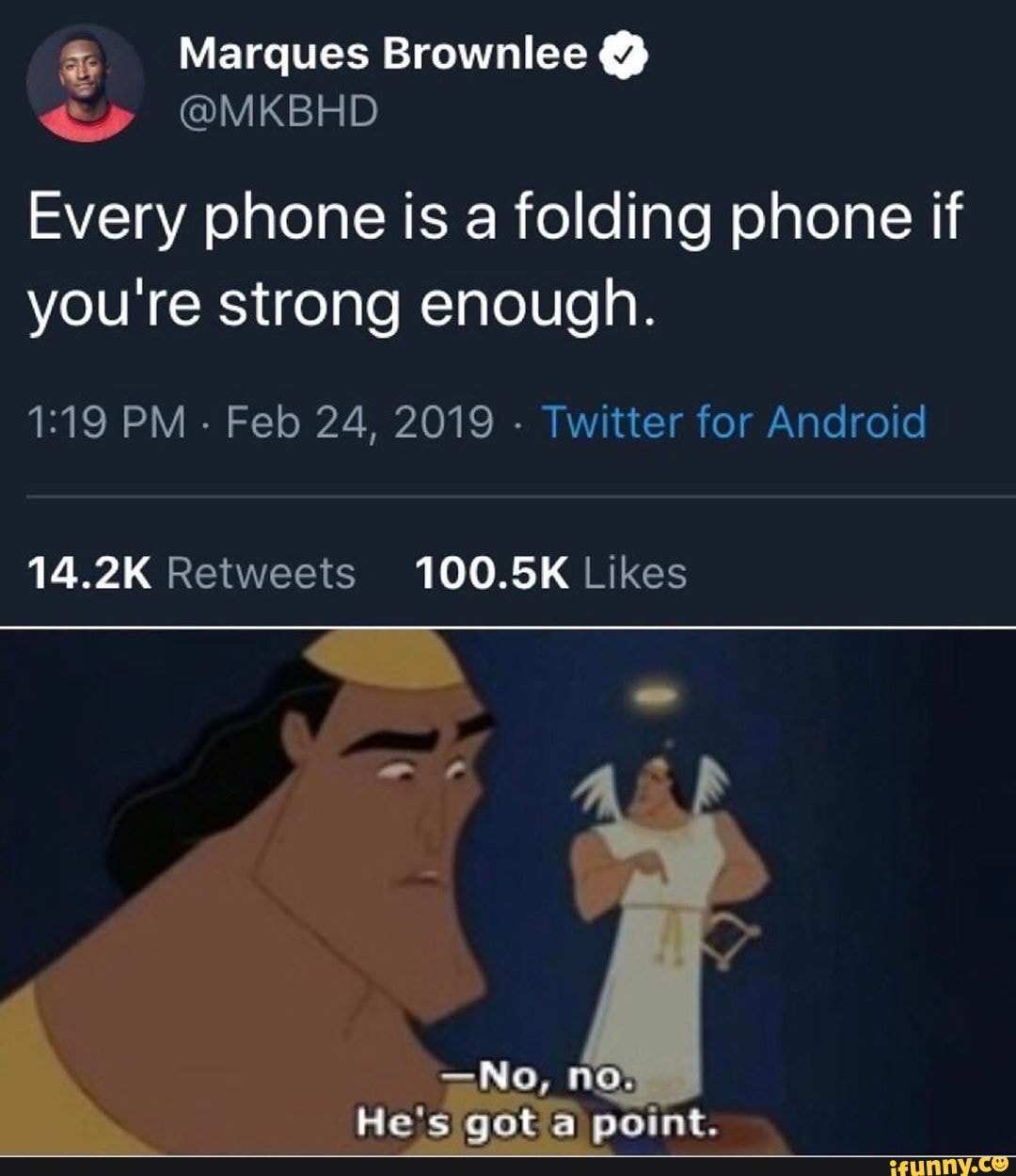 E CI
Every phone is a folding phone if
you're strong enough.
1:19 PM
Feb 24, 2019
Twitter for Android
14.2K Retweets 100.5K Likes
-No, no.
He's got point.