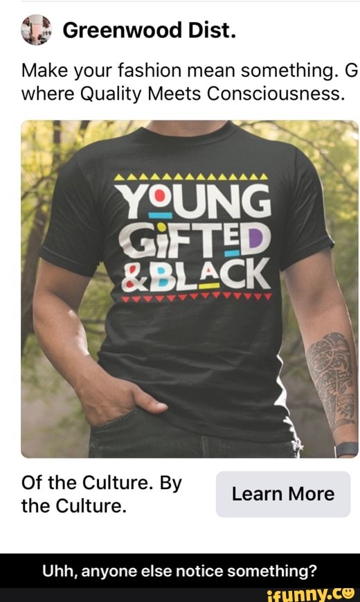 42 Greenwood Dist.
Make your fashion mean something. G
where Quality Meets Consciousness.
YOUNG
GiF TED
&BLACK
Of the Culture. By
the Culture.
Ls MA
Uhh, anyone else notice something? - Uhh, anyone else notice something?