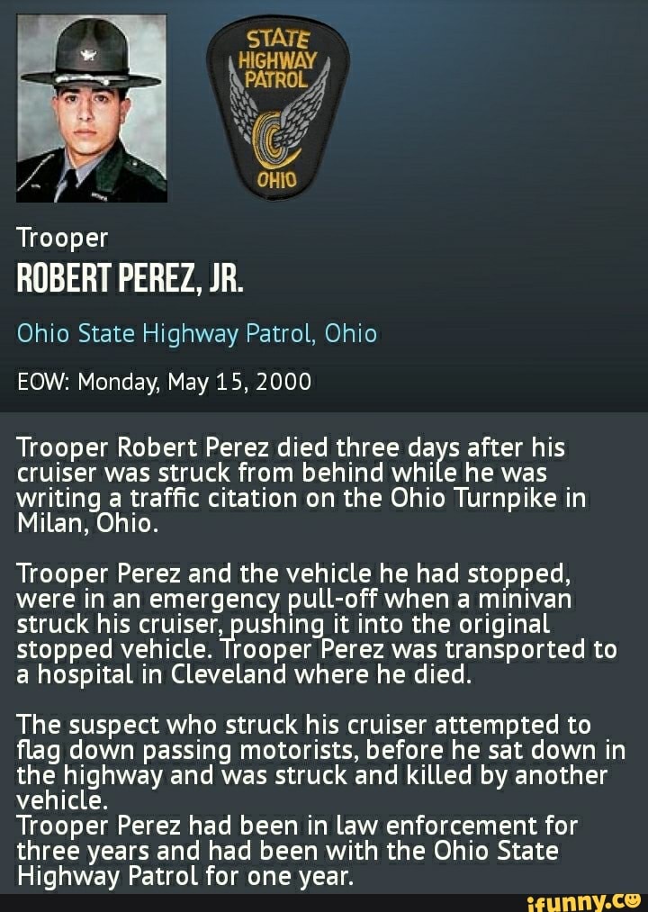 Trooper
ROBERT PEREZ, JR.
Ohio State Highway Patrol, Ohio
EOW: Monday, May 15, 2000
Trooper Robert Perez died three days after his cruiser was struck from behind while he was writing a traffic citation on the Ohio Turnpike in
Milan, Ohio.
Trooper Perez and the vehicle he had stopped, were in an emergency pull-off when a minivan struck his cruiser, pushing it into the original stopped vehicle. Trooper Perez was transported to a hospital in Cleveland where he died.
The suspect who struck his cruiser attempted to flag down passing motorists, before he sat down in the highway and was struck and killed by another vehicle.
Trooper Perez had been in law enforcement for three years and had been with the Ohio State
Highway Patrol for one year.