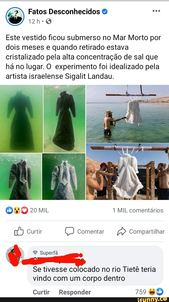 o) Fatos Desconhecidos
Este vestido ficou submerso no Mar Morto por dois meses e quando retirado estava cristalizado pela alta concentração de sal que há no lugar. O experimento foi idealizado pela artista israelense Sigalit Landau.
LA
20 MIL 1 MIL comentários
Curtir O) Comentar Compartilhar
Superfã
Se tivesse colocado no rio Tietê teria
vindo com um corpo dentro
Curtir Responder 759