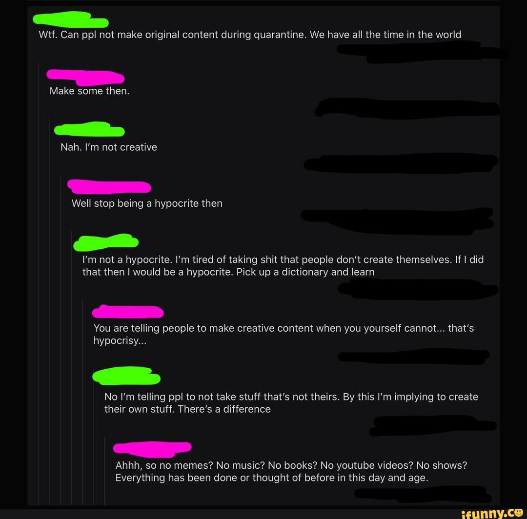 Wtf. Can ppl not make original content during quarantine. We have all the time in the world
Make some then.
Nah. I'm not creative
Well stop being a hypocrite then
I'm not a hypocrite. I'm tired of taking shit that people don't create themselves. If I did that then I would be a hypocrite. Pick up a dictionary and learn
You are telling people to make creative content when you yourself cannot... that's hypocrisy...
No I'm telling ppl to not take stuff that's not theirs. By this I'm implying to create their own stuff. There's a difference
Ahhh, so no memes? No music? No books? No youtube videos? No shows?
Everything has been done or thought of before in this day and age.