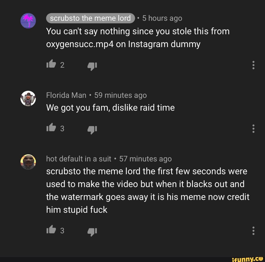 lo
(ombstonhememelora 5 hours ago
You can't say nothing since you stole this from
oxygensucc.mp4 on Instagram dummy
We got you fam, dislike raid time
hot default in a suit 57 minutes ago
scrubsto the meme lord the first few seconds were
used to make the video but when it blacks out and
the watermark goes away it is his meme now credit