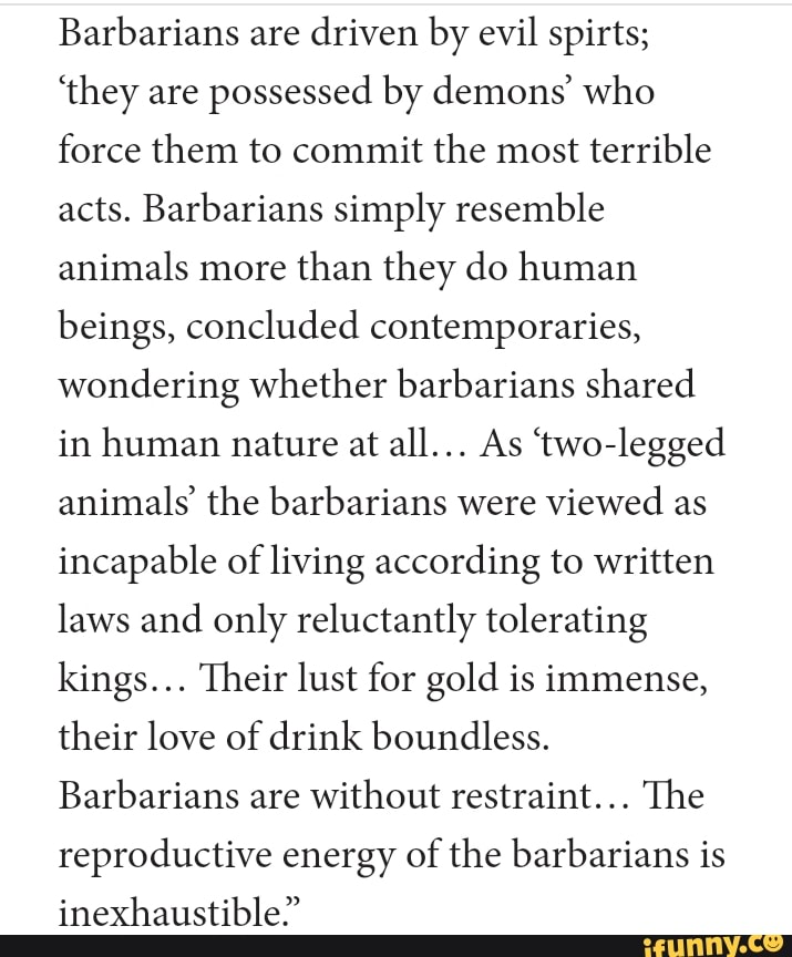 Barbarians are
driven by evil spirts;
'they are
possessed by demons' who
force them to commit the most
terrible
acts. Barbarians simply resemble
animals more
than they do human
beings, concluded contemporaries,
wondering whether barbarians shared
in human nature at
animals' the barbarians were
viewed as
incapable of living according to written
laws and
only reluctantly tolerating
kings... Their lust for gold is immense,
their love of drink boundless.
Barbarians are
without restraint... The
reproductive energy of the barbarians is
inexhaustible"
