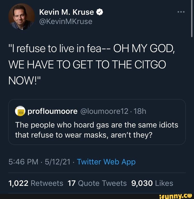 Kevin M. Kruse
refuse to live in fea-- OH MY GOD,
MY GOD,
WE HAVE TO GET TO THE CITGO
NOW!"
profloumoore @loumoore12
The people who hoard gas are the same idiots that refuse to wear masks, aren't they?
1,022 Retweets 17 Quote Tweets
9,030 Likes
