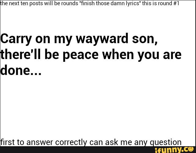 Carry on my wayward son,
there'II be peace when you are
done...
'lrst to answer correctly can ask me any question