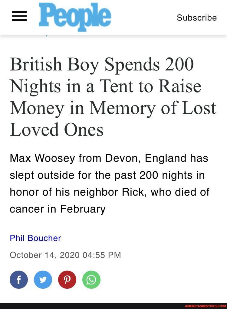 = People Subscribe
British Boy Spends 200
Nights in a Tent to Raise
Money in Memory of Lost
Loved Ones
Max Woosey from Devon, England has slept outside for the past 200 nights in
honor of his neighbor Rick, who died of cancer in February
Phil Boucher
October 14, 2020 PM