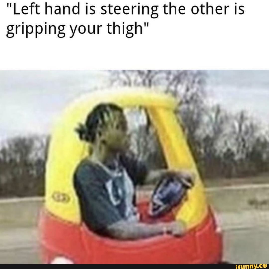 "Left hand is steering the other is gripping your thigh" iFunny