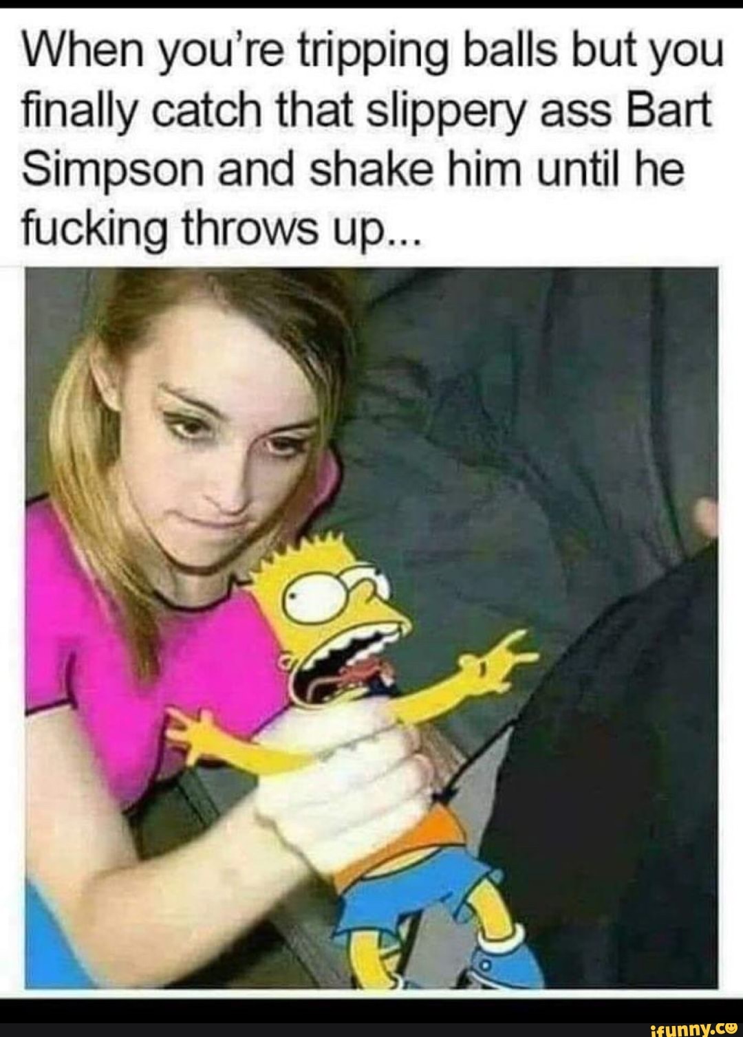 When you're tripping balls but you
finally catch that slippery ass Bart
Simpson and shake him until he
fucking throws up...