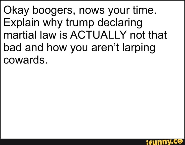 Okay boogers, nows your time.
Explain why trump declaring
martial law is ACTUALLY not that
bad and how you aren't larping
cowards.