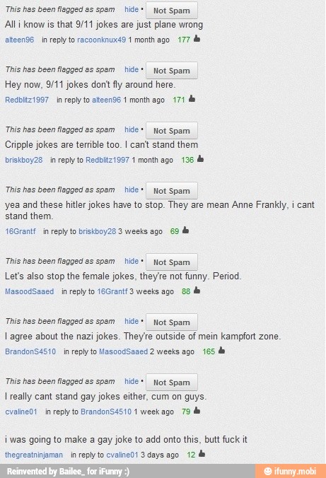 Ali know is that 9/11 jokes are just plane wrong
"This has been fegged as spsm hide +I Not Spam
Cripple jokes are terrible too. I cant stand them.
"This has been fegged es spsm hide *I Not Spam
Lets also stop the female jokes, theyre not funny. Period
"This has been fegged es spsm hide I Not Spam
TES REO
iwas going to make a gay joke to add onto this, butt fuck it
thegreatniniaman in reply lo cvaline01 3 days ago. 12 de