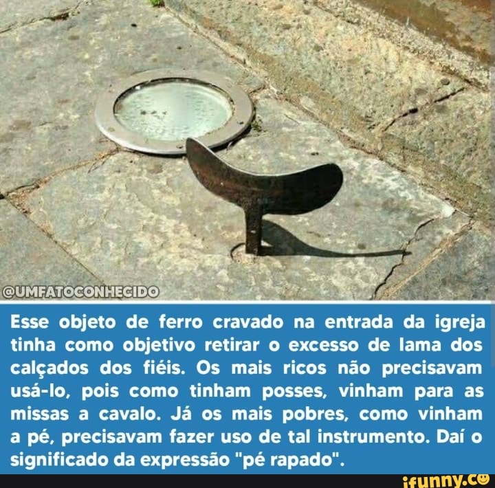 Esse objeto de ferro cravado na entrada da igreja tinha como objetivo retirar o excesso de lama dos calçados dos fiéis. Os mais ricos não precisavam usá-lo, pois como tinham posses, vinham para as
missas a cavalo. Já os mais pobres, como vinham a pé, precisavam fazer uso de tal instrumento. Daí o significado da expressão "pé rapado".