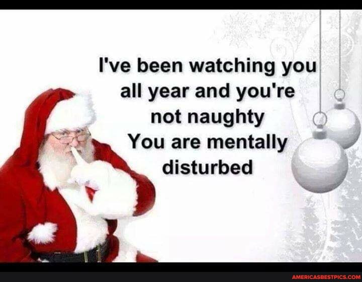 I've been watching you all year and you're
not naughty
You are mentally
disturbed