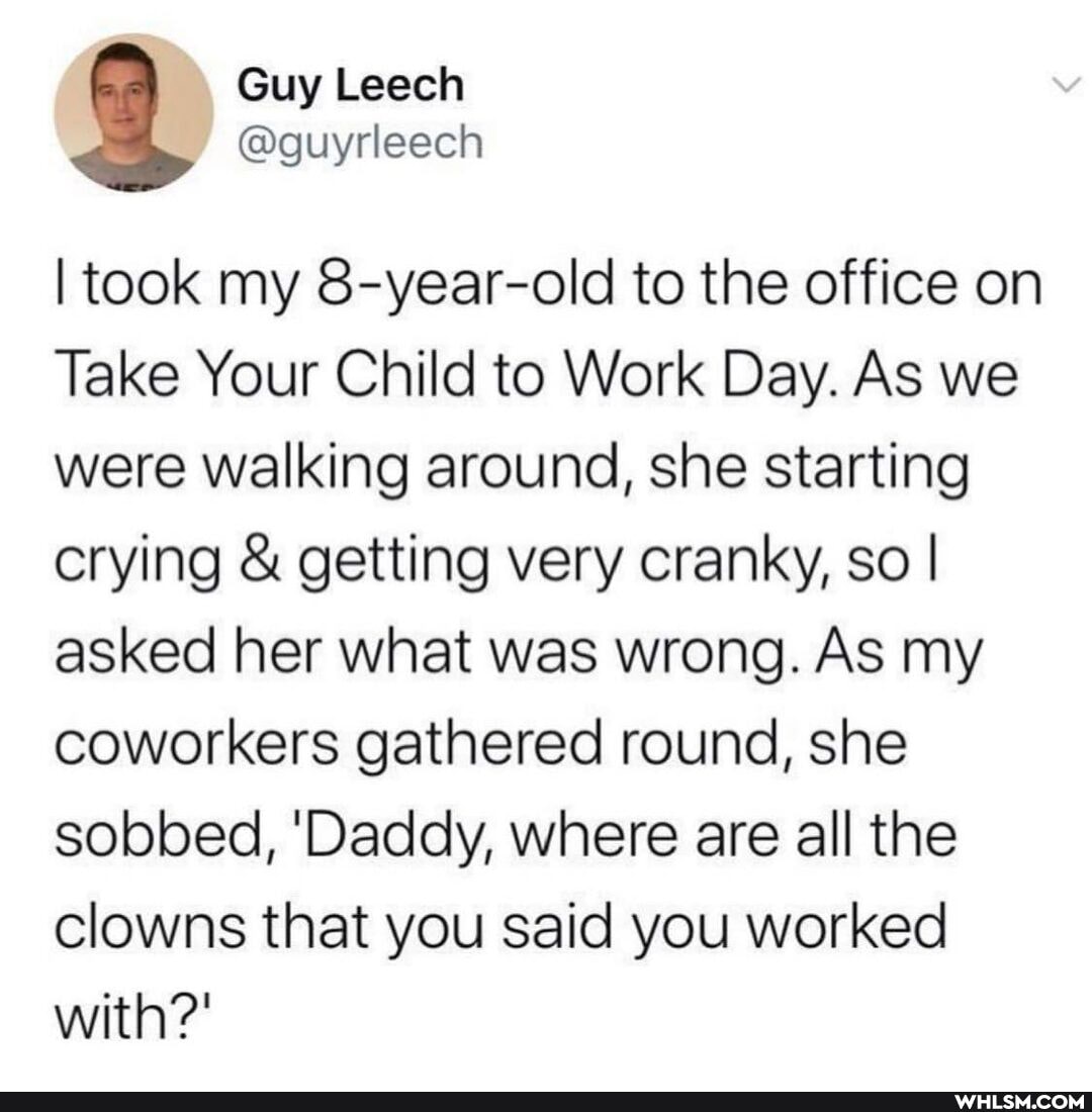 @guyrleech
I took my 8-year-old to the office on
Take Your Child to Work Day. As we were walking around, she starting crying & getting very cranky, so I I asked her what was wrong. As my coworkers gathered round, she sobbed, 'Daddy, where are all the clowns that you said you worked with?'