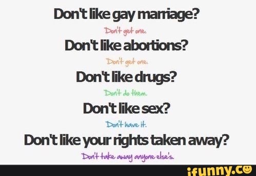 Don't like gay ll
Dortt got on
Don't like abortions?
Don't like drugs?
Don't like sex?
Dor't have it.
Don't like your rights taken away?
Dorlt-bake aiay anyore else's.