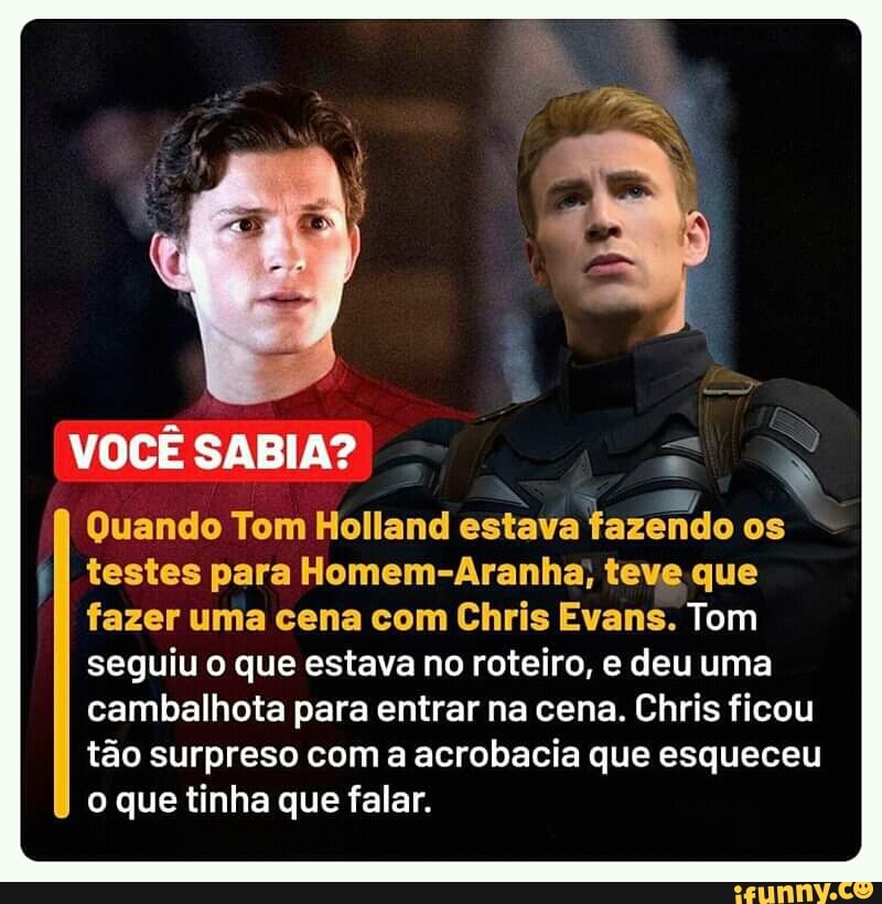 VOCÊ SABIA?
Quando Tom Holland estava fazendo os testes para Homem-Aranha; teve que fazer uma cena com Chris Evans. Tom seguiu o que estava no roteiro, e deu uma cambalhota para entrar na cena. Chris ficou tão surpreso com a acrobacia que esqueceu o que tinha que falar.