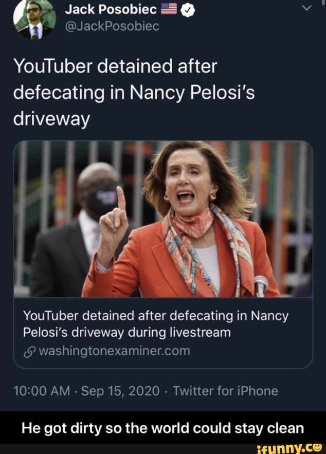 Jack Posobiec @
@JackPosobiec
YouTuber detained after defecating in Nancy Pelosi's driveway
YouTuber detained after defecating in Nancy
Pelosi's driveway during livestream
AM - Sep 15, 2020 - Twitter for iPhone
He got dirty so the world could stay clean - He got dirty so the world could stay clean