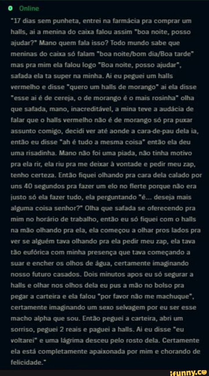 Online
"17 dias sem punheta, entrei na farmácia pra comprar um halls, ai a menina do caixa falou assim "boa noite, posso ajudar?" Mano quem fala isso? Todo mundo sabe que meninas do caixa só falam "boa tarde" mas pra mim ela falou logo "Boa noite, posso ajudar", safada ela ta super na minha. Ai eu peguei um halis vermelho e disse "quero um halls de morango" ai ela disse
"esse ai é de cereja, o de morango é o mais rosinha" olha que safada, mano, inacreditável, a mina teve a audácia de falar que o halls vermelho não é de morango só pra puxar assunto comigo, decidi ver até aonde a cara-de-pau dela ia, então eu disse "ah é tudo a mesma coisa" então ela deu uma risadinha. Mano não foi uma piada, não tinha motivo pra ela rir, ela riu pra me deixar á vontade e pedir meu zap, tenho certeza. Então fiquei olhando pra cara dela calado por uns 40 segundos pra fazer um elo no flerte porque não era justo só ela fazer tudo, ela perguntando "é... deseja mais alguma coisa senhor?" Olha que safada se oferecendo pra mim no horário de trabalho, então eu só fiquei com o halis na mão olhando pra ela, ela começou a olhar pros lados pra ver se alguém tava olhando pra ela pedir meu zap, ela tava tão eufórica com minha presença que tava começando a suar e encher os olhos de água, certamente imaginando nosso futuro casados. Dois minutos apos eu só segurar a halis e olhar nos olhos dela eu pus a mão no bolso pra pegar a carteira e ela falou "por favor não me machuque", certamente imaginando um sexo selvagem por eu ser esse macho alpha que sou. Então peguei a carteira, abri um sorriso, peguei 2 reais e paguei a halls. Ai eu disse "eu voltarei" e uma lágrima desceu pelo rosto dela. Certamente ela está completamente apaixonada por mim e chorando de felicidade."