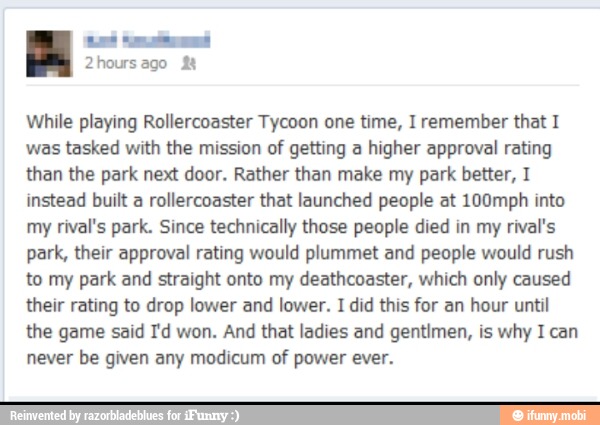 While playing Rollercoaster Tycoon one time, I remember that I
was tasked with the mission of getting a higher approval rating
than the park next door. Rather than make my park better, I
instead built a rollercoaster that launched people at 100mph into
my
rival's park. Since technically those people died in my
rival's
park, their approval rating would plummet and people would rush
to my park and straight onto my deathcoaster, which only caused
their rating to drop lower and lower. I did this for an hour until
the game said I'd won. And that ladies and gentimen, is why I can
never be given any modicum of power ever.