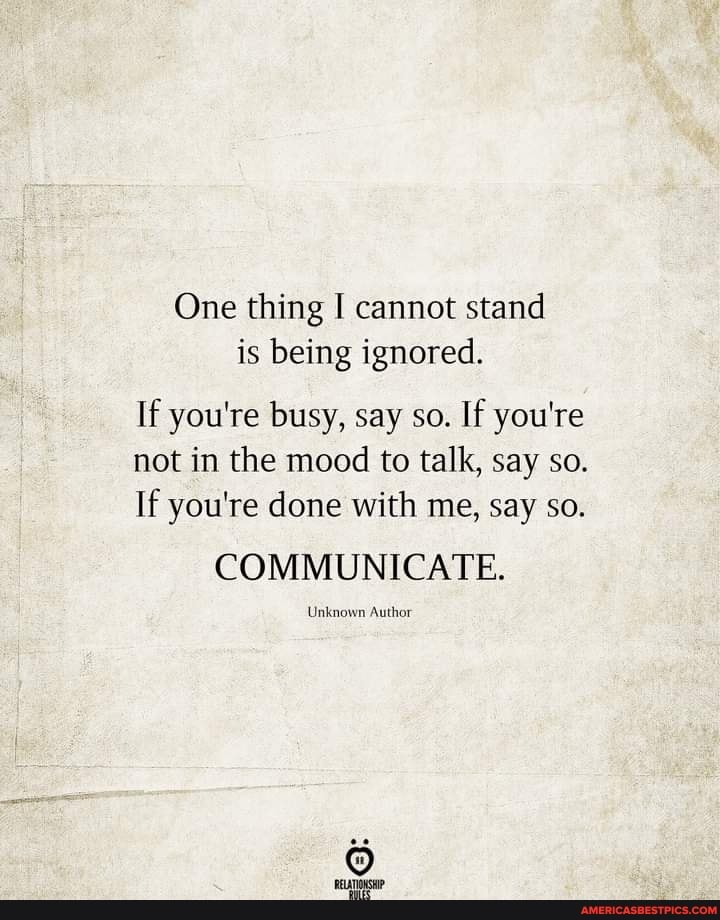 One thing I cannot stand is being ignored.
If you're busy, say so. If you're not in the mood to talk, say so.
If you're done with me, say so.
COMMUNICATE.
Unknown Author