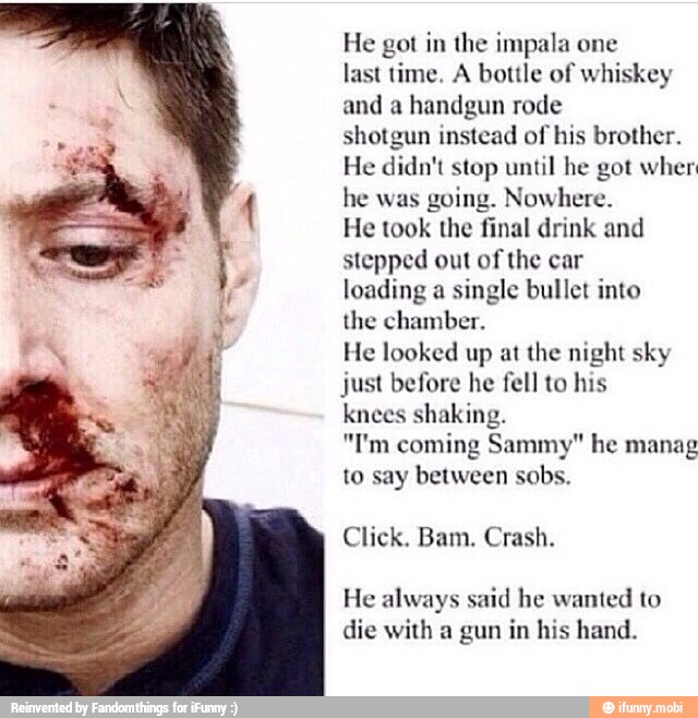 He got in the impala one
last time, A bottle of whiskey
and a handgun rode
shotgun instead of his brother.
He didn't stop until he got wher
he was
going. Nowhere.
He took the final drink and
stepped out of the car
loading a single bullet into
the chamber.
He looked up at the night sky
just before he fell to his
knees shaking.
"I'm coming Sammy" he manag
to say between sobs.
Click. Bam, Crash.
He always said he wanted to
die with a gun in his hand.