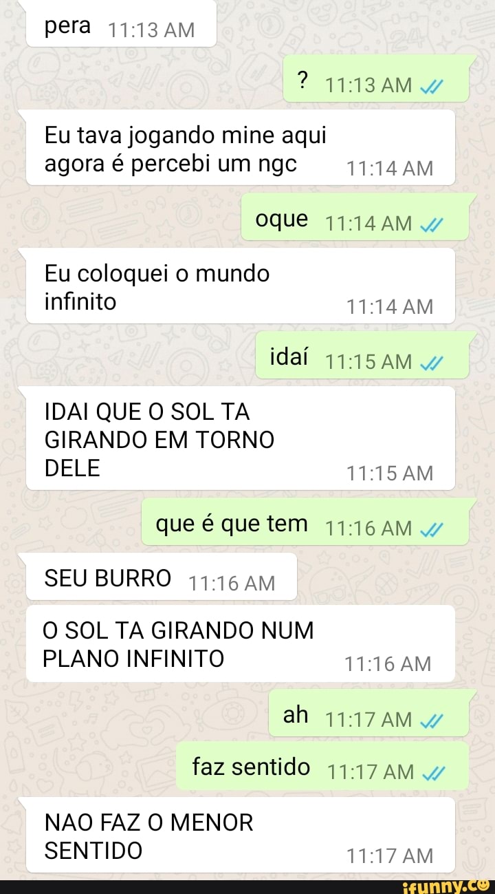 pera AM
? W1I3AM 4
Eu tava jogando mine aqui agora é percebi um ngc AM
Oque
Eu coloquei o mundo infinito AM
idaí AM 4/
IDAI QUE O SOL TA GIRANDO EM TORNO DELE AM
que é que tem
SEU BURRO AM
O SOL TA GIRANDO NUM PLANO INFINITO AM
ah faz sentido AM
NAO FAZ O MENOR SENTIDO AM