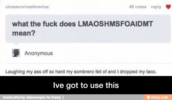 what the fuck does LMAOSHMSFOAIDMT
mean?
Laughing my ass off so hard my sombrero fell of and I dropped my taco.
Ive got to use this - Ive got to use this