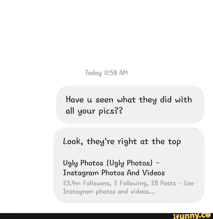 Today AM
Have u seen what they did with all your pics??
Look, they're right at the top
Ugly Photos (Ugly Photos) -
Instagram Photos And Videos
23.9m Followers, 2 Following, 28 Posts - See
Instagram photos and videos...