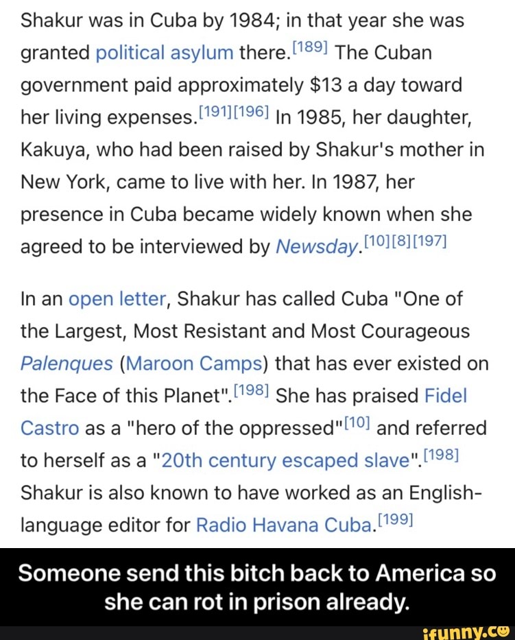 Shakur was in Cuba by 1984; in that year she was granted political asylum there. The Cuban government paid approximately $13 a day toward her living expenses. In 1985, her daughter,
Kakuya, who had been raised by Shakur's mother in
New York, came to live with her. In 1987, her presence in Cuba became widely known when she agreed to be interviewed by New sciay.
In an open letter, Shakur has called Cuba "One of the Largest, Most Resistant and Most Courageous
Palenques (Maroon Camps) that has ever existed on the Face of this Planet". She has praised F ide!
Castro as a "hero of the oppressed" and referred to herself as a "20th century escaped slave"
Shakur is also known to have worked as an English- language editor for Radio Havana Cuba.
Someone send this bitch back to America so
she can rot in prison already. - Someone send this bitch back to America so she can rot in prison already.