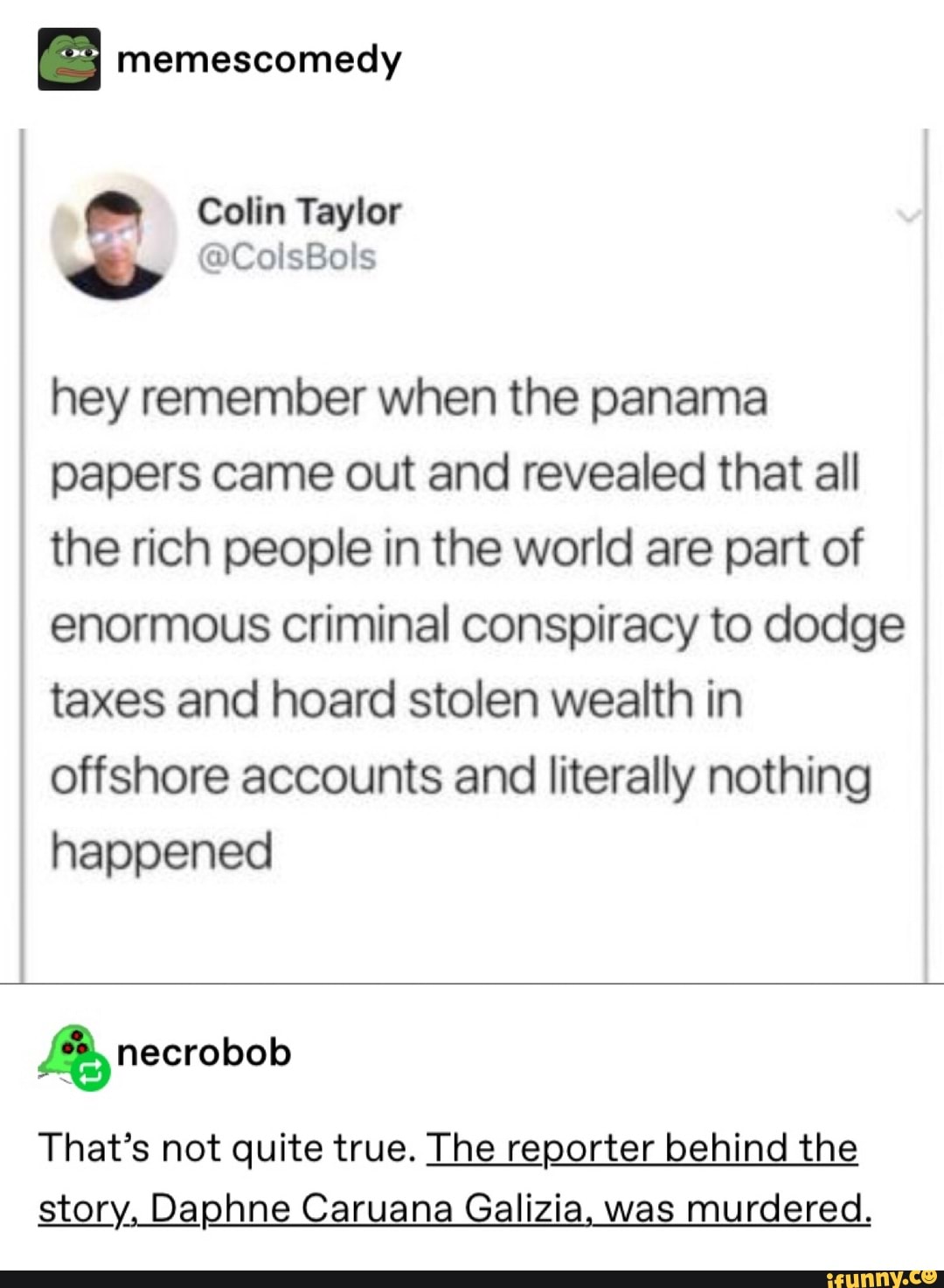 I memescomedy
hey remember when the panama
papers came out and revealed that all
the rich people in the world are part of
enormous criminal conspiracy to dodge
taxes and hoard stolen wealth in
offshore accounts and literally nothing
happened
%necrobob
That’s not quite true. The reporter behind the
story, Daphne Caruana Galizia was murdered.