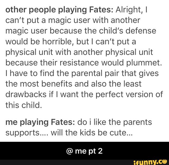 other people playing Fates: Alright, I
can't put a magic user with another
magic user because the child’s defense
would be horrible, but I can't put a
physical unit with another physical unit
because their resistance would plummet.
I have to find the parental pair that gives
the most benefits and also the least
drawbacks if I want the perfect version of
this child.
me playing Fates: do í like the parents
supports... will the kids be cute... - @ me pt 2