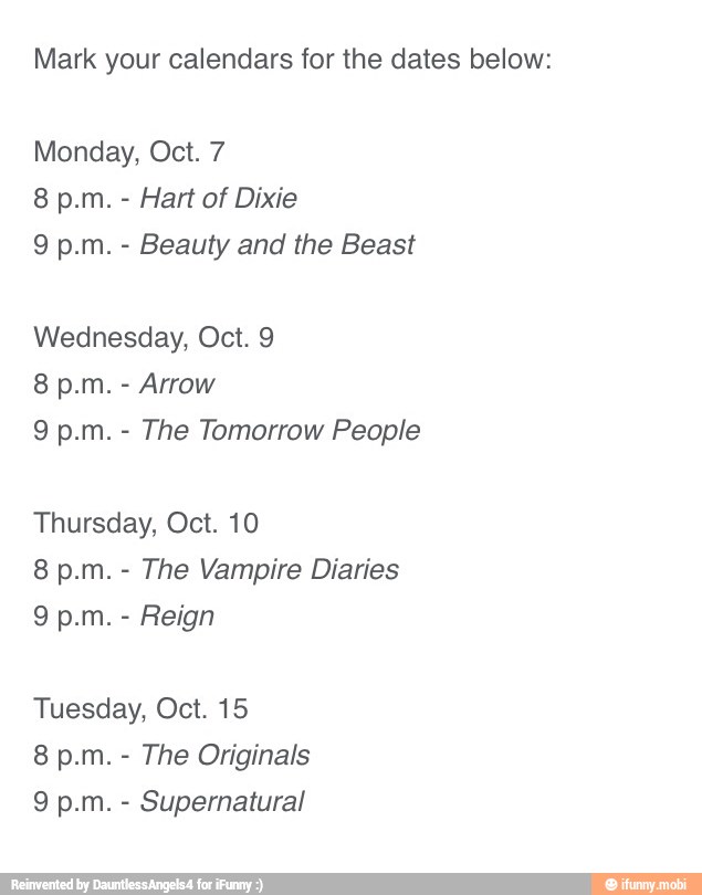 Mark your calendars for the dates below:
Monday, Oct. 7
Hart of Dixie
Beauty and the Beast
Wednesday, Oct. 9
Arrow
The Tomorrow People
Thursday, Oct. 10
The Vampire Diaries
Reign
Tuesday, Oct. 15
The Originals
Supernatural