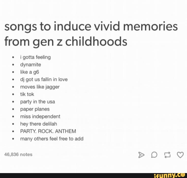 songs to induce vivid memories
from gen z childhoods
dynamite
like a g6
dj got us fallin in love
moves like jagger
tik tok
party in the usa
paper planes
miss independent
hey there delilah
PARTY. ROCK. ANTHEM
many others feel free to add
46,836 notes >oOo DO