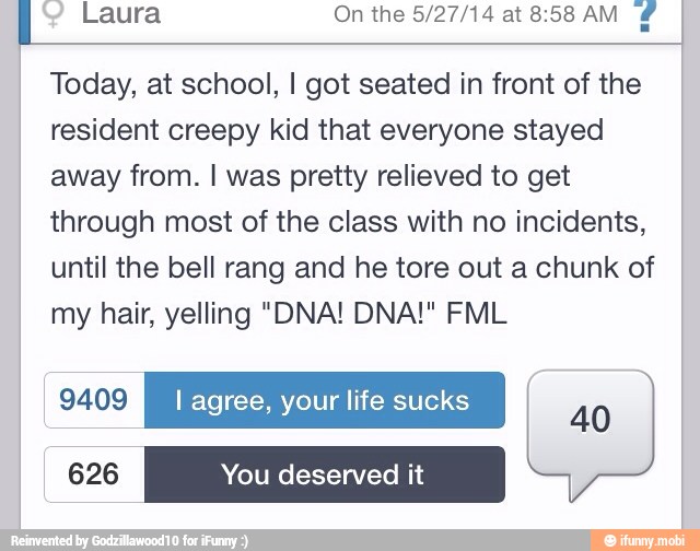 Laura On the 5/27/14 at8:58AM
Today, at school, I got seated in front of the
resident creepy kid that everyone stayed
away from. I was pretty relieved to get
through most of the class with no incidents,
until the bell rang and he tore out a chunk of
my hair, yelling "DNA! DNA!" FML