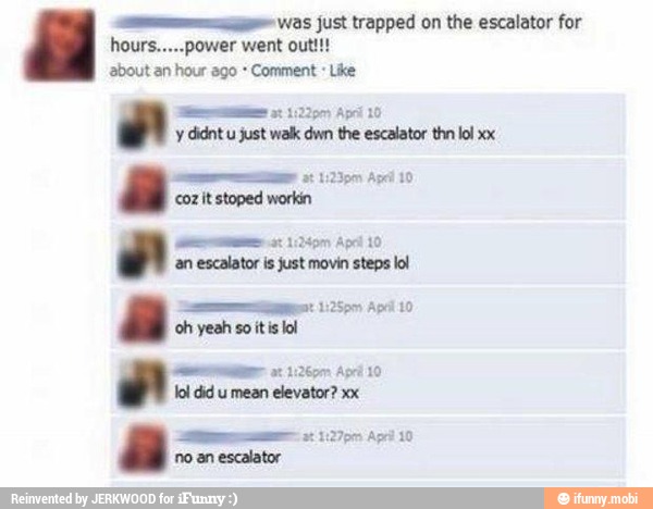 GY was just trapped on the escalator for
y didnt u just walk dwn the escalator thn lol xx
coz it stoped workin
ass 152497 Apr 10
escalator is just movin steps lol
oh yeah so itis lol
mene a 102690 Apri 10