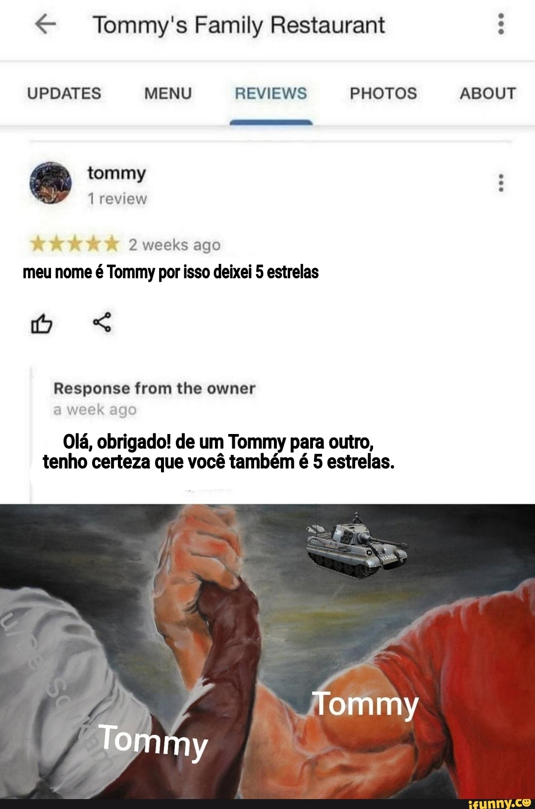 Tommy's Family Restaurant
UPDATES MENU REVIEWS PHOTOS ABOUT
tommy
1 review
2 weeks ago meu nome é Tommy por isso deixei 5 estrelas
Response from the owner
a week ago
Olá, obrigado! de um Tommy para outro, tenho certeza que você também é 5 estrelas.
ABOUT