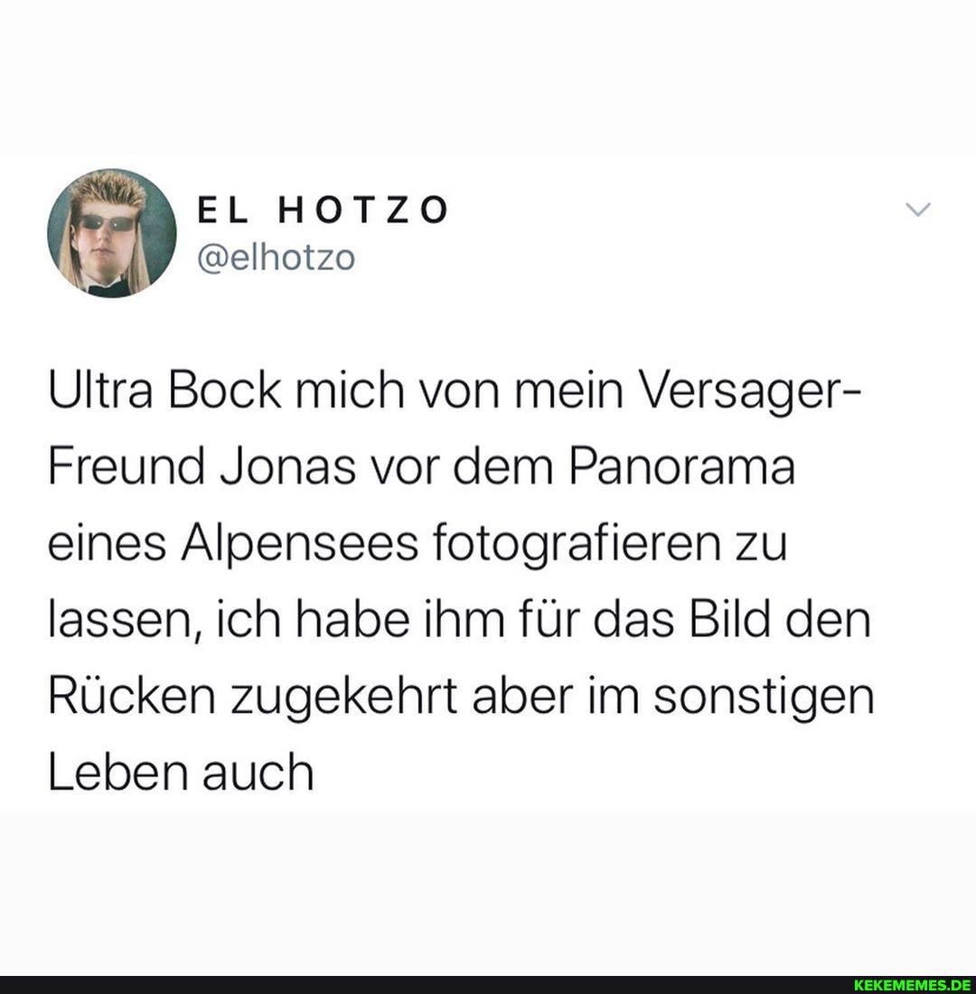 EL HOTZO
@elhotzo
Ultra Bock mich von mein Versager-
Freund Jonas vor dem Panorama eines Alpensees fotografieren zu lassen, ich habe ihm für das Bild den
Rücken zugekehrt aber im sonstigen
Leben auch